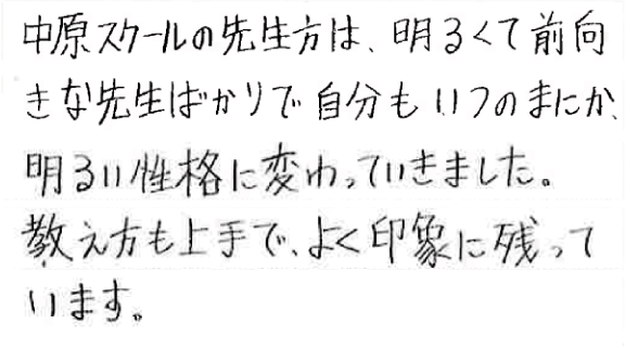 中原スクールの先生方は、明るくて前向きな先生ばかりで自分もいつのまにか、明るい性格に変わっていきました。教え方も上手で、よく印象に残っています。