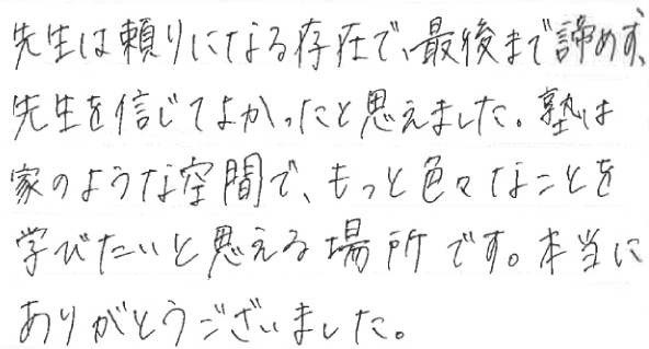 先生は頼りになる存在で、最後まで諦めず、先生を信じてよかったと思えました。塾は家のような空間で、もっと色々なことを学びたいと思える場所です。本当にありがとうございました。