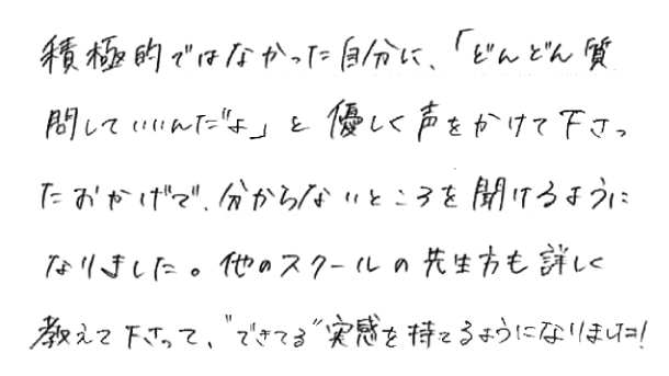 積極的ではなかった自分に、「どんどん質問していいんだよ」と優しく声をかけて下さったおかげで、分からないところを聞けるようになりました。他のスクールの先生方も詳しく教えて下さって、「できてる」実感を持てるようになりました。