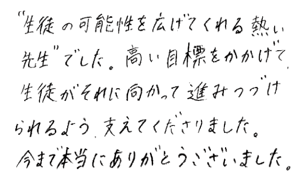 「生徒の可能性を広げてくれる熱い先生」でした。高い目標をかかげて、生徒がそれに向かって進み続けられるよう、支えてくださりました。今まで本当にありがとうございました。