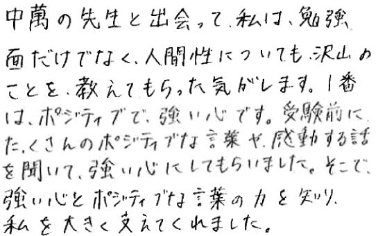 中萬の先生と出会って、私は、勉強面だけでなく、人間性についても、沢山のことを、教えてもらった気がします。1番は、ポジティブで、強い心です。受験前にたくさんのポジティブな言葉や、感動する話を聞いて、強い心にしてもらいました。そこで、強い心とポジティブな言葉の力を知り、私を大きく支えてくれました。